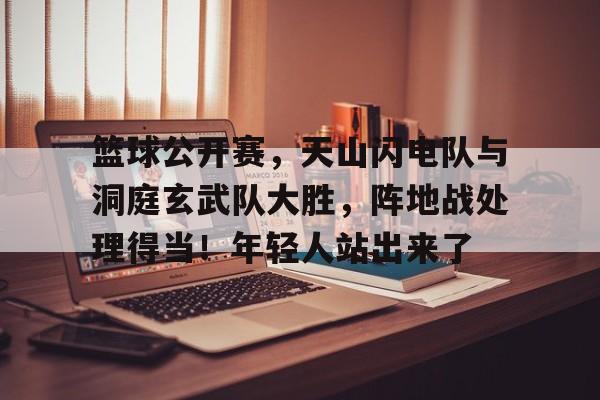 开云登录入口-篮球公开赛,天山闪电队与洞庭玄武队大胜,阵地战处理得当!年轻人站出来了的简单介绍