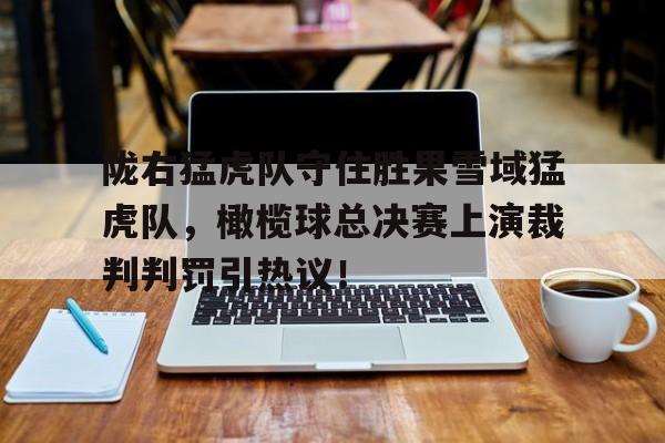 开云app-包含陇右猛虎队守住胜果雪域猛虎队,橄榄球总决赛上演裁判判罚引热议!的词条