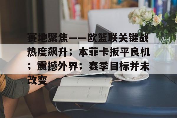 开云注册-赛地聚焦——欧篮联关键战热度飙升;本菲卡扳平良机;震撼外界;赛季目标并未改变的简单介绍
