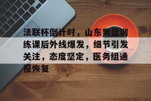 开云登录入口-关于法联杯倒计时,山东男篮训练课后外线爆发,细节引发关注,态度坚定,医务组通报恢复的信息