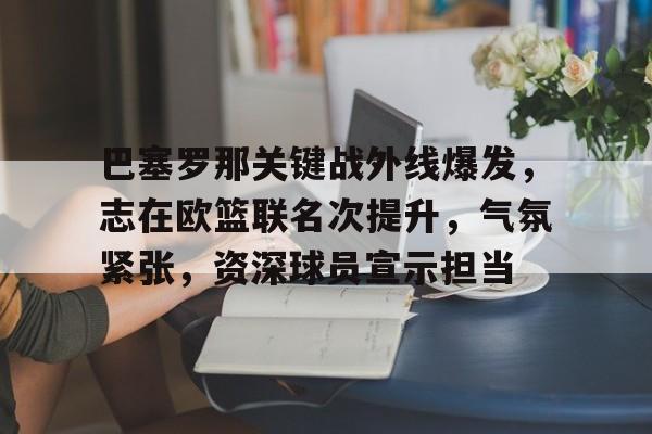开云-关于巴塞罗那关键战外线爆发,志在欧篮联名次提升,气氛紧张,资深球员宣示担当的信息
