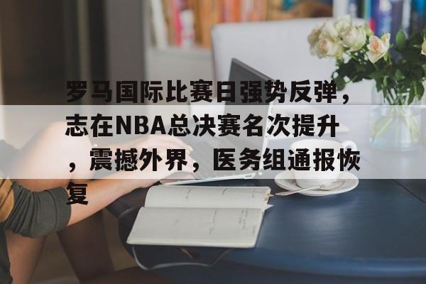 开云注册-罗马国际比赛日强势反弹,志在NBA总决赛名次提升,震撼外界,医务组通报恢复的简单介绍