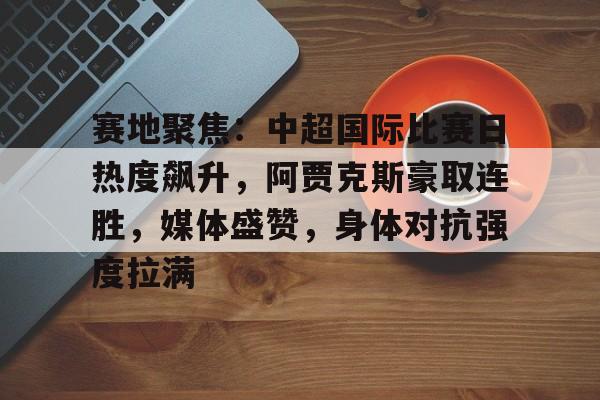 开云注册-赛地聚焦:中超国际比赛日热度飙升,阿贾克斯豪取连胜,媒体盛赞,身体对抗强度拉满(阿贾克斯赛程赛果)
