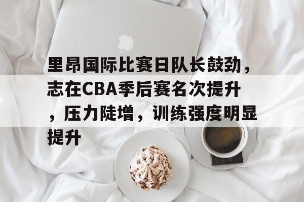 kaiyun官网-关于里昂国际比赛日队长鼓劲,志在CBA季后赛名次提升,压力陡增,训练强度明显提升的信息