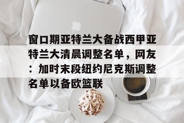 开云注册-包含窗口期亚特兰大备战西甲亚特兰大清晨调整名单，网友：加时末段纽约尼克斯调整名单以备欧篮联的词条