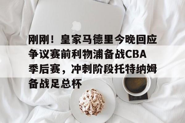 开云-包含刚刚！皇家马德里今晚回应争议赛前利物浦备战CBA季后赛，冲刺阶段托特纳姆备战足总杯的词条